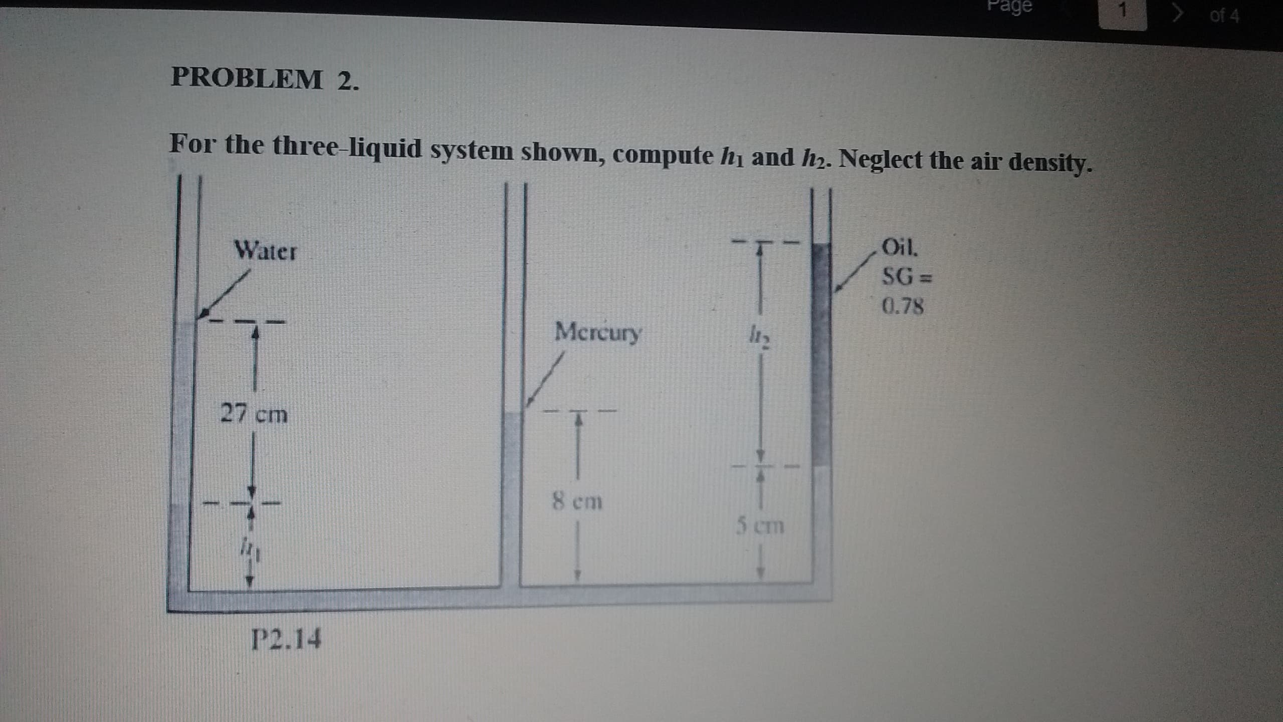 > of 4
Page
PROBLEM 2.
For the three liquid system shown, compute h and h2. Neglect the air density.
Oil.
SG =
0.78
Water
Mercury
27 cm
8 cm
5 cm
P2.14
