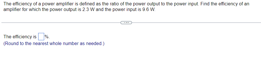 The efficiency of a power amplifier is defined as the ratio of the power output to the power input. Find the efficiency of an
amplifier for which the power output is 2.3 W and the power input is 9.6 W.
The efficiency is %.
(Round to the nearest whole number as needed.)
