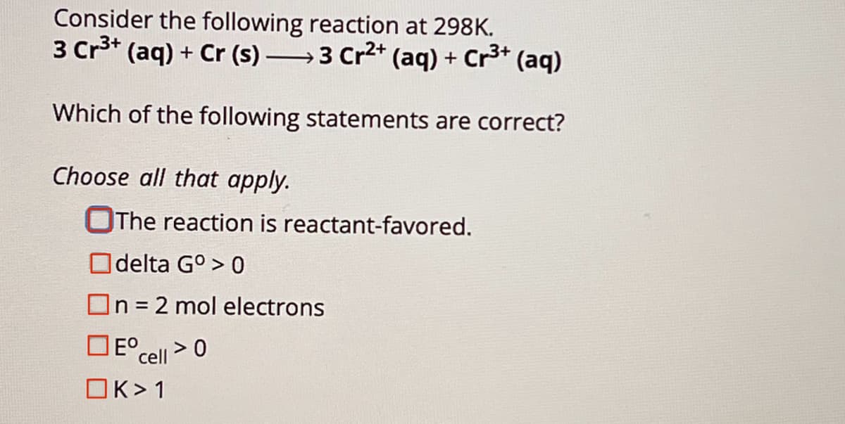 Consider the following reaction at 298K.
3+
3 Cr³+ (aq) + Cr (s) — 3 Cr²+ (aq) + Cr³+ (aq)
Which of the following statements are correct?
Choose all that apply.
The reaction is reactant-favored.
delta G°> 0
n = 2 mol electrons
Eº
cell>0
K>1