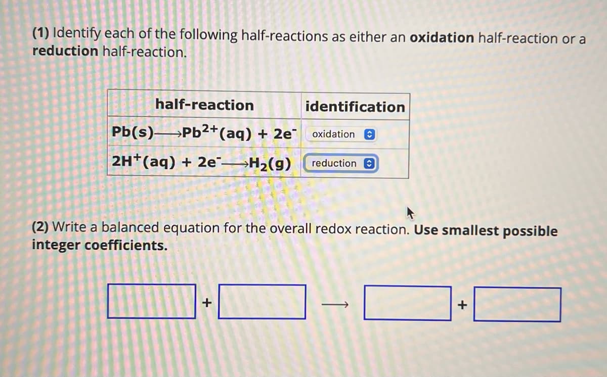 (1) Identify each of the following half-reactions as either an oxidation half-reaction or a
reduction half-reaction.
half-reaction
identification
Pb(s) Pb2+(aq) + 2e
oxidation
2H+(aq) + 2e->H2(g)
reduction
(2) Write a balanced equation for the overall redox reaction. Use smallest possible
integer coefficients.
+
+