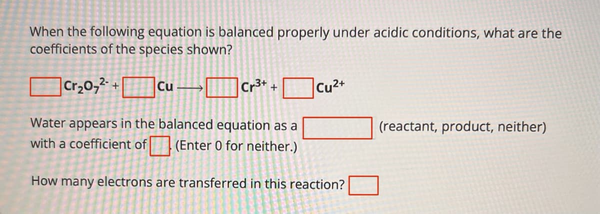When the following equation is balanced properly under acidic conditions, what are the
coefficients of the species shown?
Cr3++
☐ Cr₂07² + Cu - Cr³* +
Water appears in the balanced equation as a
with a coefficient of (Enter 0 for neither.)
Cu2+
How many electrons are transferred in this reaction?
(reactant, product, neither)