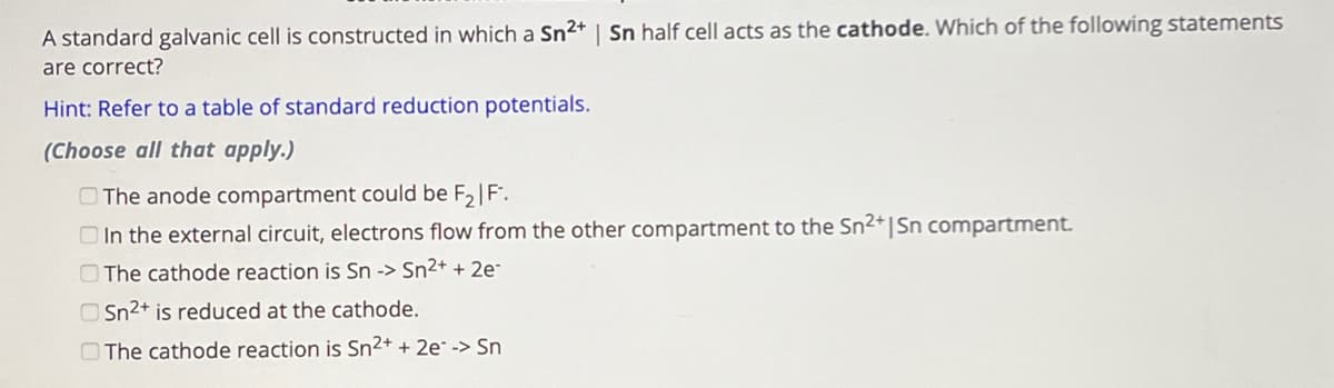 A standard galvanic cell is constructed in which a Sn2+ | Sn half cell acts as the cathode. Which of the following statements
are correct?
Hint: Refer to a table of standard reduction potentials.
(Choose all that apply.)
The anode compartment could be F2 | F.
In the external circuit, electrons flow from the other compartment to the Sn2+ | Sn compartment.
The cathode reaction is Sn -> Sn2+ + 2e
Sn2+ is reduced at the cathode.
The cathode reaction is Sn2+ + 2e-> Sn