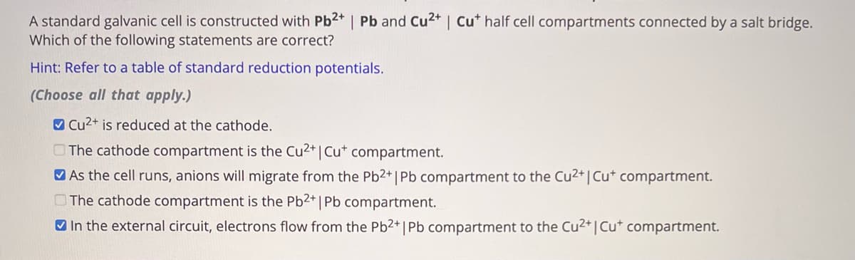 A standard galvanic cell is constructed with Pb2+ | Pb and Cu2+ | Cut half cell compartments connected by a salt bridge.
Which of the following statements are correct?
Hint: Refer to a table of standard reduction potentials.
(Choose all that apply.)
Cu2+ is reduced at the cathode.
The cathode compartment is the Cu2+ | Cut compartment.
As the cell runs, anions will migrate from the Pb2+ | Pb compartment to the Cu2+ | Cu+ compartment.
The cathode compartment is the Pb2+ |
| Pb compartment.
In the external circuit, electrons flow from the Pb2+ | Pb compartment to the Cu2+ | Cut compartment.