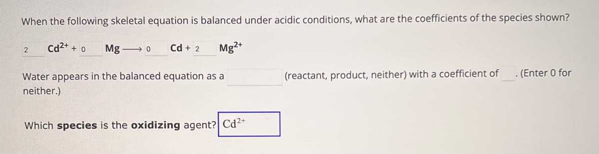 When the following skeletal equation is balanced under acidic conditions, what are the coefficients of the species shown?
2
Cd2+ + 0
Mg o
Cd + 2
Mg2+
Water appears in the balanced equation as a
neither.)
(reactant, product, neither) with a coefficient of
. (Enter 0 for
Which species is the oxidizing agent? Cd2+
