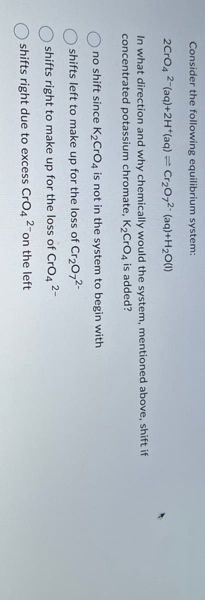 Consider the following equilibrium system:
2CrO4 2-(aq)+2H+(aq) = Cr2O72 (aq)+H2O(1)
In what direction and why chemically would the system, mentioned above, shift if
concentrated potassium chromate, K2CrO4 is added?
no shift since K2CrO4 is not in the system to begin with
shifts left to make up for the loss of Cr2O72-
shifts right to make up for the loss of CrO4 2-
shifts right due to excess CrO4
2-
on the left