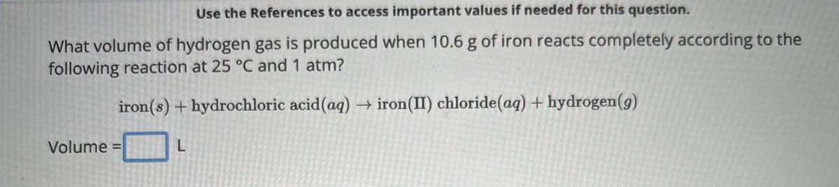Use the References to access important values if needed for this question.
What volume of hydrogen gas is produced when 10.6 g of iron reacts completely according to the
following reaction at 25 °C and 1 atm?
iron(s) + hydrochloric acid (aq) → iron(II) chloride (aq) + hydrogen (g)
Volume =
L