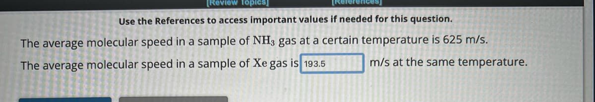 [Review Topics]
[References]
Use the References to access important values if needed for this question.
The average molecular speed in a sample of NH3 gas at a certain temperature is 625 m/s.
The average molecular speed in a sample of Xe gas is 193.5
m/s at the same temperature.