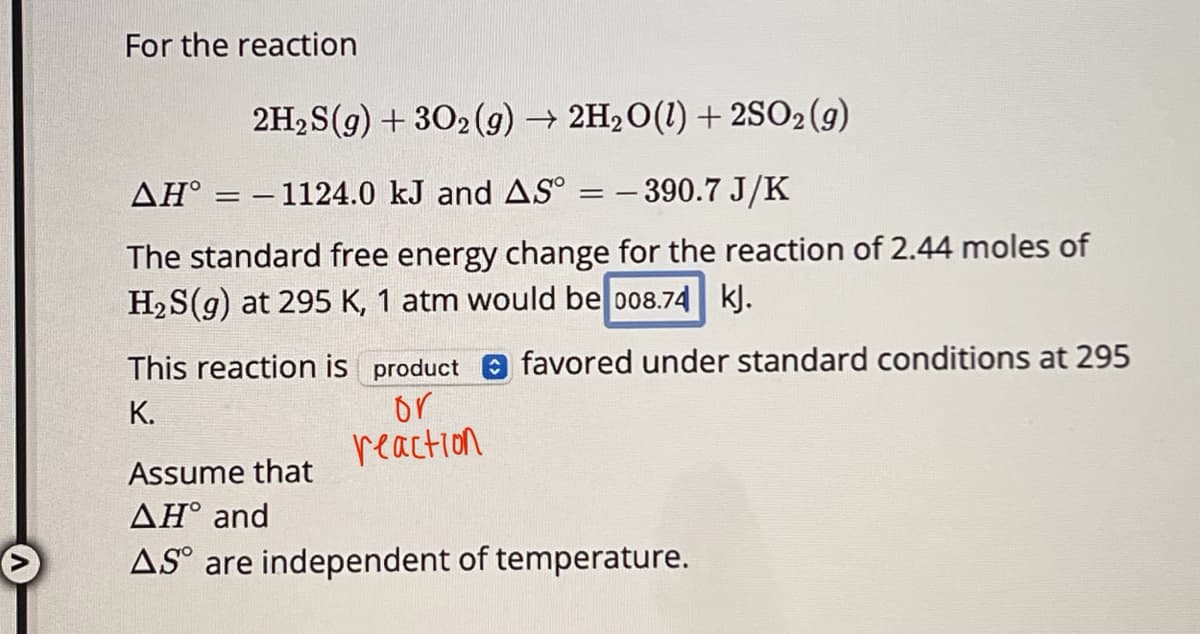 For the reaction
AH° =
2H2S(g) + 302 (g) → 2H2O(l) + 2SO2(g)
- 1124.0 kJ and AS° = -390.7 J/K
==
The standard free energy change for the reaction of 2.44 moles of
H2S(g) at 295 K, 1 atm would be 008.74 kJ.
This reaction is product favored under standard conditions at 295
K.
Assume that
ΔΗ° and
or
reaction
AS are independent of temperature.