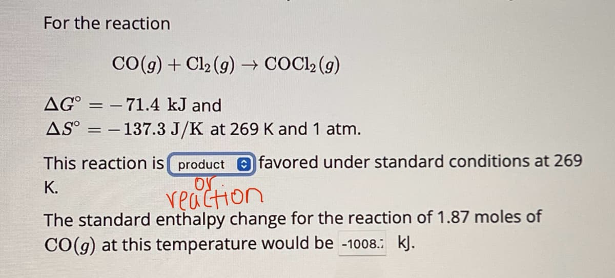 For the reaction
CO(g) + Cl2(g) → COCl2(g)
AG-71.4 kJ and
AS-137.3 J/K at 269 K and 1 atm.
This reaction is product favored under standard conditions at 269
K.
reaction
The standard enthalpy change for the reaction of 1.87 moles of
CO(g) at this temperature would be -1008.: kJ.