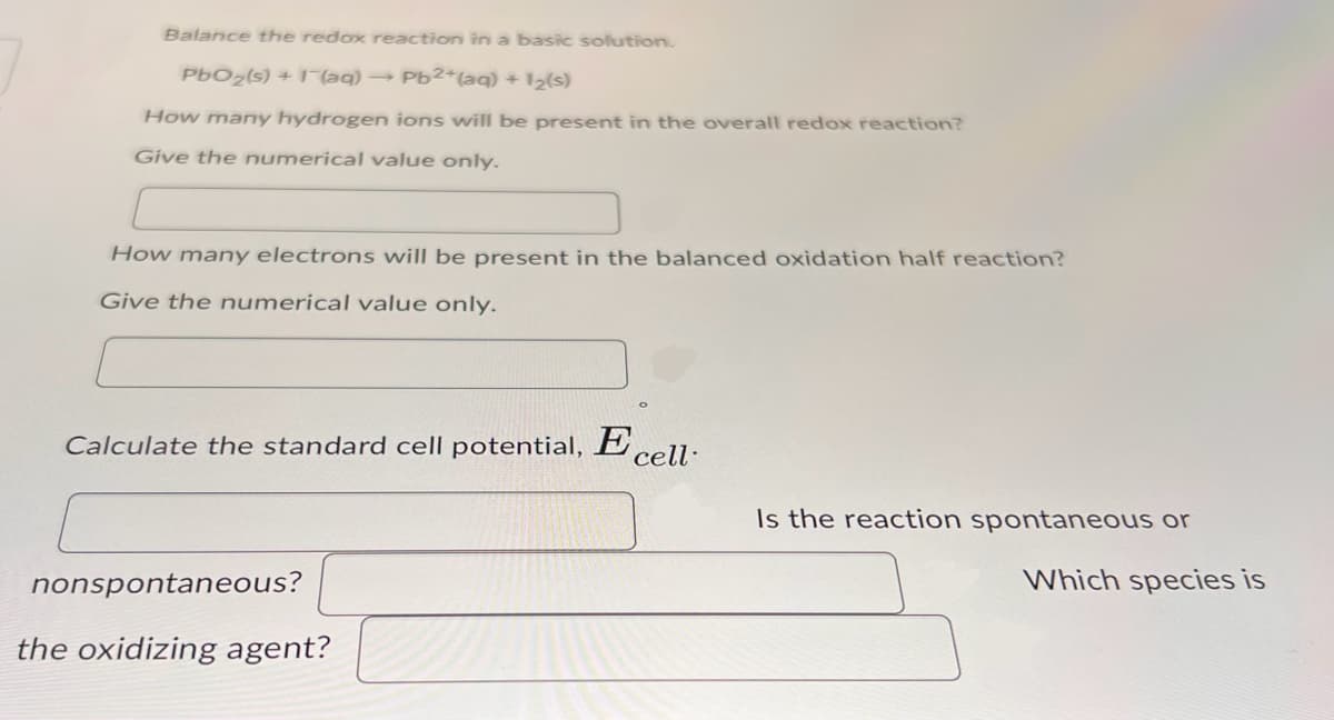 Balance the redox reaction in a basic solution.
PbO2(s) + (aq) → Pb2+(aq) + 12(s)
How many hydrogen ions will be present in the overall redox reaction?
Give the numerical value only.
How many electrons will be present in the balanced oxidation half reaction?
Give the numerical value only.
Calculate the standard cell potential, Ecell
nonspontaneous?
the oxidizing agent?
Is the reaction spontaneous or
Which species is