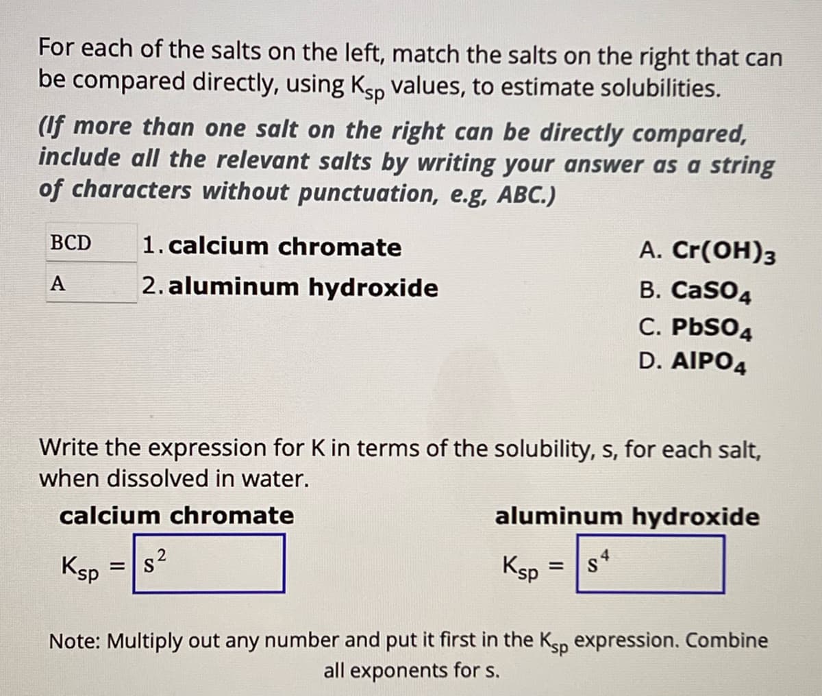 For each of the salts on the left, match the salts on the right that can
be compared directly, using Ksp values, to estimate solubilities.
(If more than one salt on the right can be directly compared,
include all the relevant salts by writing your answer as a string
of characters without punctuation, e.g, ABC.)
BCD
1. calcium chromate
A
2. aluminum hydroxide
A. Cr(OH)3
B. CaSO4
C. PbS04
D. AIPO4
Write the expression for K in terms of the solubility, s, for each salt,
when dissolved in water.
calcium chromate
2
Ksp
=
S
aluminum hydroxide
Ksp
=
s4
Note: Multiply out any number and put it first in the Ksp expression. Combine
all exponents for s.