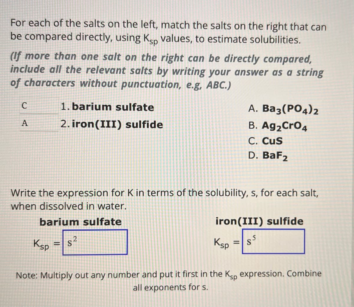 For each of the salts on the left, match the salts on the right that can
be compared directly, using Ksp values, to estimate solubilities.
(If more than one salt on the right can be directly compared,
include all the relevant salts by writing your answer as a string
of characters without punctuation, e.g, ABC.)
C
1. barium sulfate
A
2. iron(III) sulfide
A. Ba3(PO4)2
B. Ag2CrO4
C. CUS
D. BaF2
Write the expression for K in terms of the solubility, s, for each salt,
when dissolved in water.
barium sulfate
Ksp
=
iron(III) sulfide
Ksp
=
$5
S
Note: Multiply out any number and put it first in the Ksp expression. Combine
all exponents for s.
