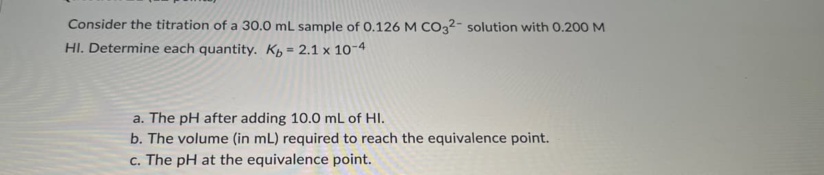 Consider the titration of a 30.0 mL sample of 0.126 M CO32- solution with 0.200 M
HI. Determine each quantity. Kb = 2.1 x 10-4
a. The pH after adding 10.0 mL of HI.
b. The volume (in mL) required to reach the equivalence point.
c. The pH at the equivalence point.