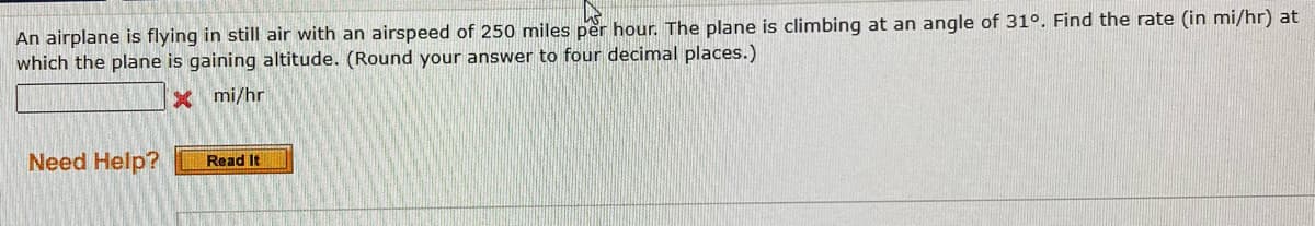 An airplane is flying in still air with an airspeed of 250 miles per hour. The plane is climbing at an angle of 31°. Find the rate (in mi/hr) at
which the plane is gaining altitude. (Round your answer to four decimal places.)
xmi/hr
Need Help?
Read It