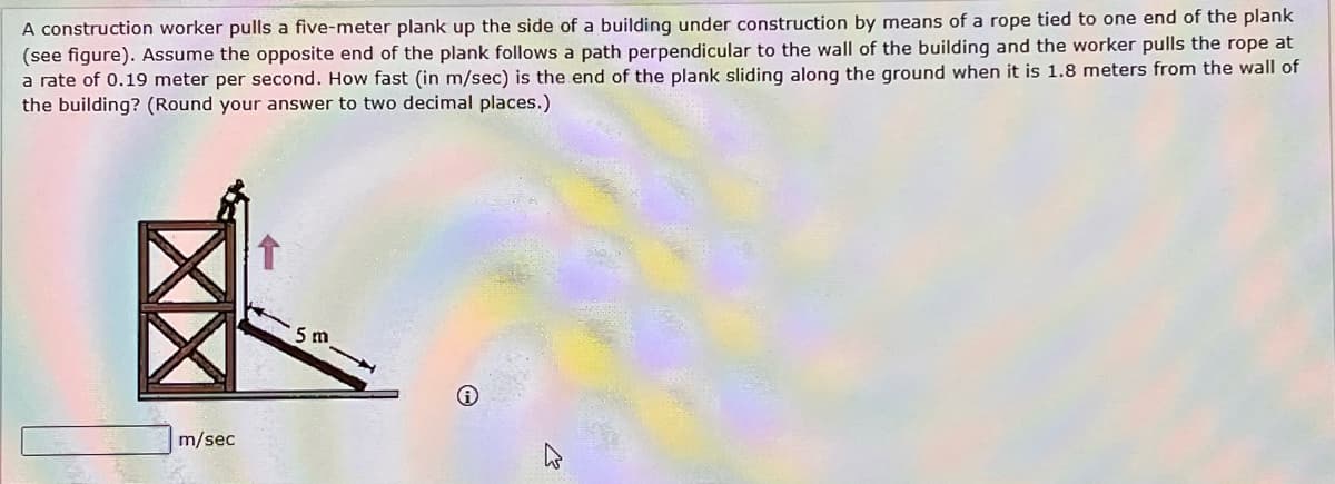 A construction worker pulls a five-meter plank up the side of a building under construction by means of a rope tied to one end of the plank
(see figure). Assume the opposite end of the plank follows a path perpendicular to the wall of the building and the worker pulls the rope at
a rate of 0.19 meter per second. How fast (in m/sec) is the end of the plank sliding along the ground when it is 1.8 meters from the wall of
the building? (Round your answer to two decimal places.)
m/sec
5 m
2