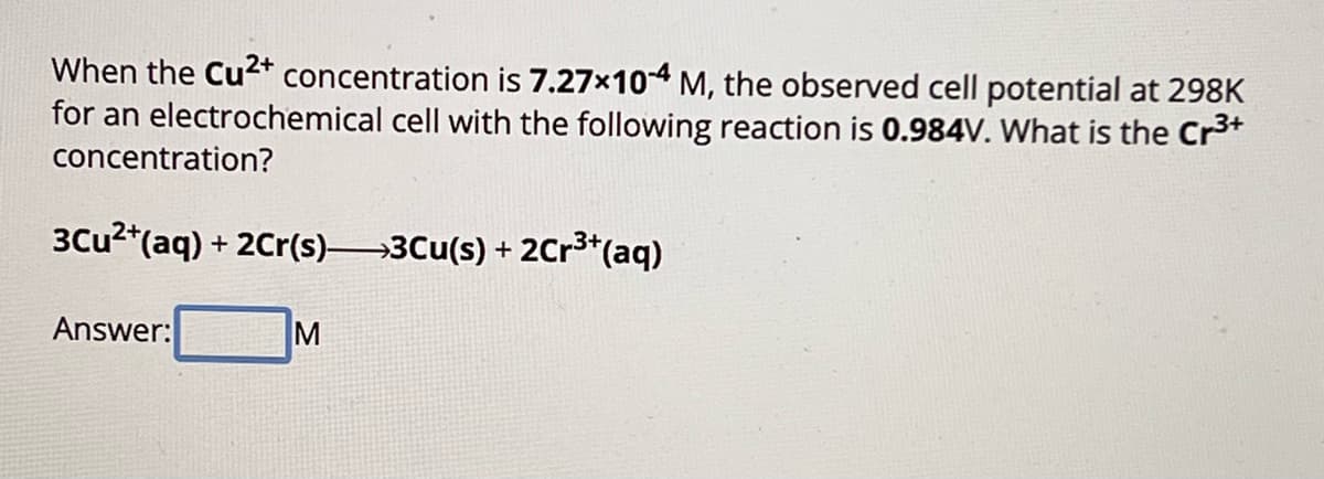 When the Cu2+ concentration is 7.27×104 M, the observed cell potential at 298K
for an electrochemical cell with the following reaction is 0.984V. What is the Cr³+
concentration?
3Cu²+(aq) + 2Cr(s)—>3Cu(s) + 2Cr³+(aq)
Answer:
M
