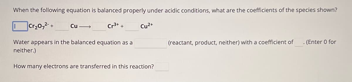 When the following equation is balanced properly under acidic conditions, what are the coefficients of the species shown?
Cr₂072+
Cu->>>
Cr3+ +
Cu²+
(reactant, product, neither) with a coefficient of
. (Enter 0 for
Water appears in the balanced equation as a
neither.)
How many electrons are transferred in this reaction?