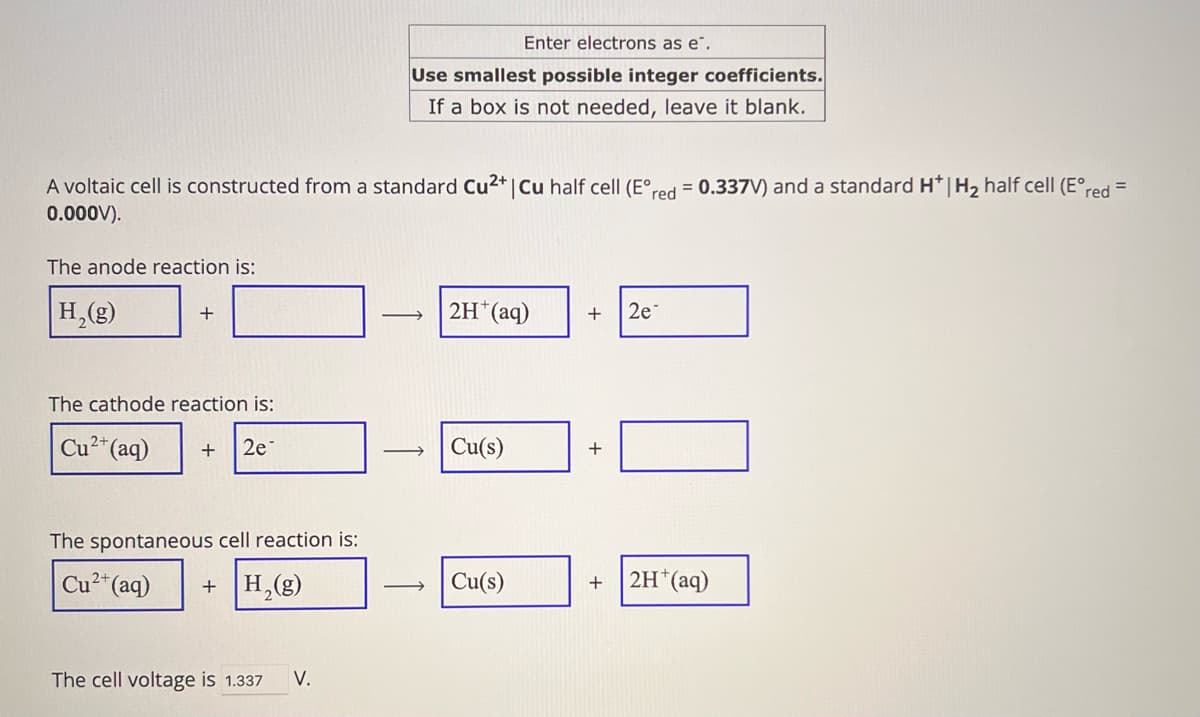 Enter electrons as e.
Use smallest possible integer coefficients.
If a box is not needed, leave it blank.
A voltaic cell is constructed from a standard Cu2+ | Cu half cell (E°red = 0.337V) and a standard H* | H₂ half cell (E°red =
0.000V).
The anode reaction is:
H2(g)
The cathode reaction is:
Cu2+(aq) + 2e
The spontaneous cell reaction is:
Cu2+(aq)
+ H2(g)
The cell voltage is 1.337 V.
2H+(aq)
+ 2e
Cu(s)
+
Cu(s)
+
2H+(aq)