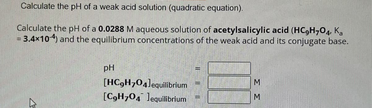 Calculate the pH of a weak acid solution (quadratic equation).
Calculate the pH of a 0.0288 M aqueous solution of acetylsalicylic acid (HC9H704, Ka
= 3.4×10-4) and the equilibrium concentrations of the weak acid and its conjugate base.
pH
[HC9H704]equilibrium
[C9H704 equilibrium
11
M
M