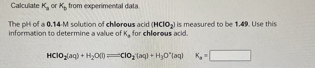 Calculate K₂ or K from experimental data.
The pH of a 0.14-M solution of chlorous acid (HCIO₂) is measured to be 1.49. Use this
information to determine a value of Ka for chlorous acid.
HCIO₂(aq) + H₂O(l)=CIO₂ (aq) + H₂O˚(aq)
K₂ =