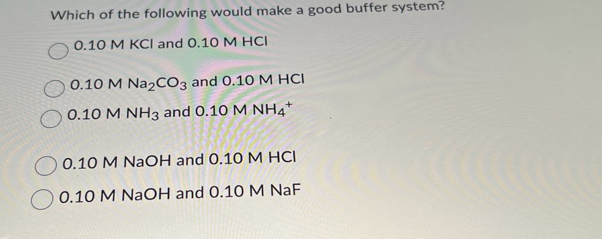 Which of the following would make a good buffer system?
0.10 M KCI and 0.10 M HCI
0.10 M Na2CO3 and 0.10 M HCI
0.10 M NH3 and 0.10 M NH4+
0.10 M NaOH and 0.10 M HCI
0.10 M NaOH and 0.10 M NaF
