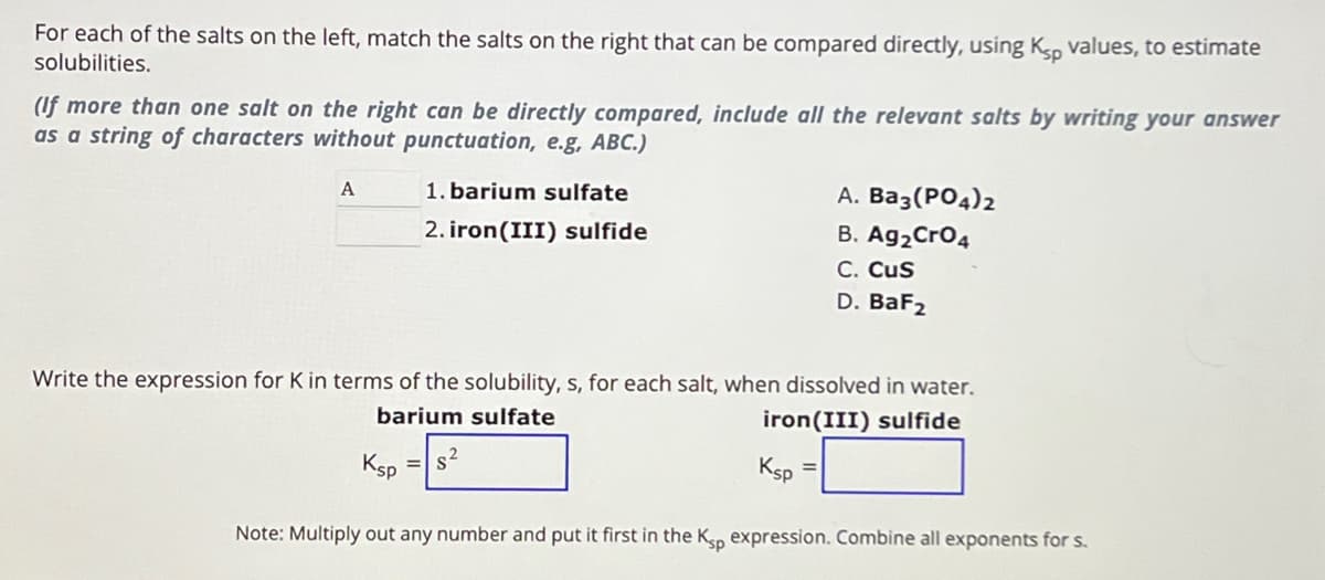For each of the salts on the left, match the salts on the right that can be compared directly, using Ksp values, to estimate
solubilities.
(If more than one salt on the right can be directly compared, include all the relevant salts by writing your answer
as a string of characters without punctuation, e.g, ABC.)
A
1. barium sulfate
2. iron(III) sulfide
A. Ba3(PO4)2
B. Ag2CrO4
C. CUS
D. BaF2
Write the expression for K in terms of the solubility, s, for each salt, when dissolved in water.
barium sulfate
Ksp
iron(III) sulfide
Ksp=
Note: Multiply out any number and put it first in the Ksp expression. Combine all exponents for s.