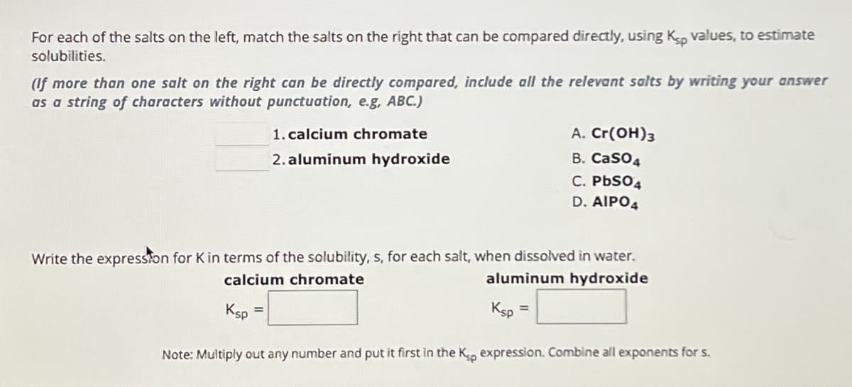 For each of the salts on the left, match the salts on the right that can be compared directly, using Ksp values, to estimate
solubilities.
(If more than one salt on the right can be directly compared, include all the relevant salts by writing your answer
as a string of characters without punctuation, e.g, ABC.)
1. calcium chromate
A. Cr(OH)3
2. aluminum hydroxide
B. CaSO4
C. PbS04
D. AIPO4
Write the expression for K in terms of the solubility, s, for each salt, when dissolved in water.
calcium chromate
aluminum hydroxide
Ksp
=
Ksp
=
Note: Multiply out any number and put it first in the Kp expression. Combine all exponents for s.