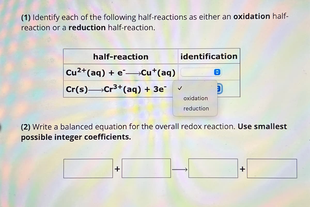 (1) Identify each of the following half-reactions as either an oxidation half-
reaction or a reduction half-reaction.
half-reaction
Cu2+(aq) + e ->>Cu+(aq)
identification
Cr(s) Cr3+(aq) + 3e
✓
D
oxidation
reduction
(2) Write a balanced equation for the overall redox reaction. Use smallest
possible integer coefficients.
+
+