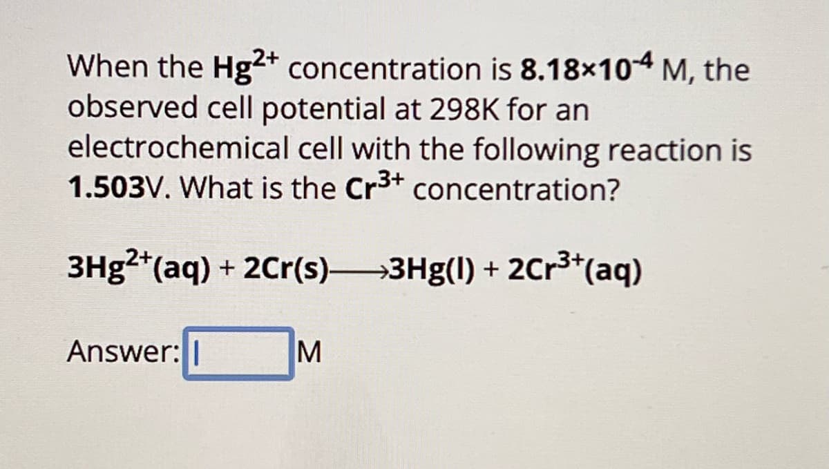 When the Hg2+ concentration is 8.18×104 M, the
observed cell potential at 298K for an
electrochemical cell with the following reaction is
1.503V. What is the Cr3+ concentration?
3Hg²+(aq) + 2Cr(s)—3Hg(1) + 2Cr³+(aq)
Answer: |
M