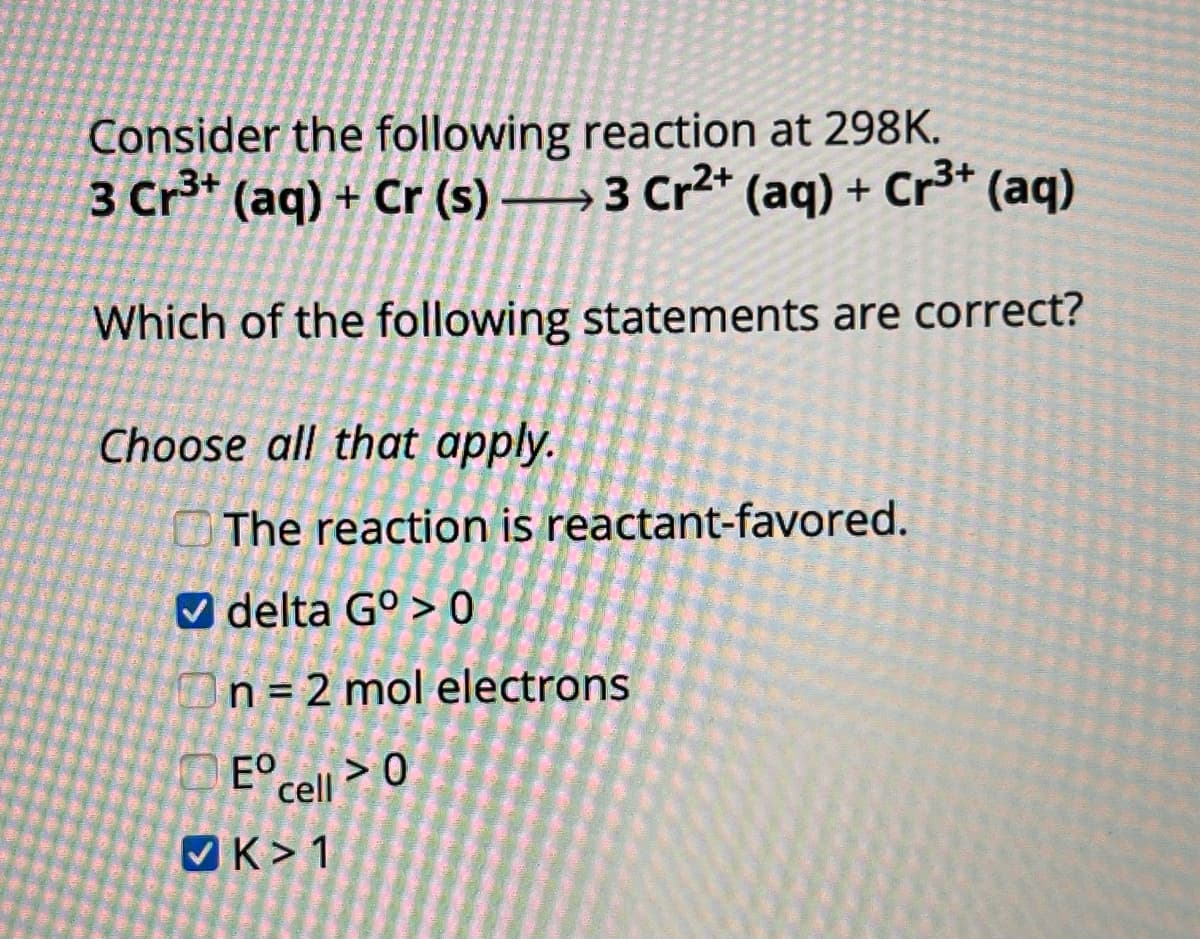 Consider the following reaction at 298K.
3 Cr3+ (aq) + Cr (s) 3 Cr²+ (aq) + Cr3+ (aq)
Which of the following statements are correct?
Choose all that apply.
The reaction is reactant-favored.
delta G°> 0
n = 2 mol electrons
Eº cell > 0
K 1