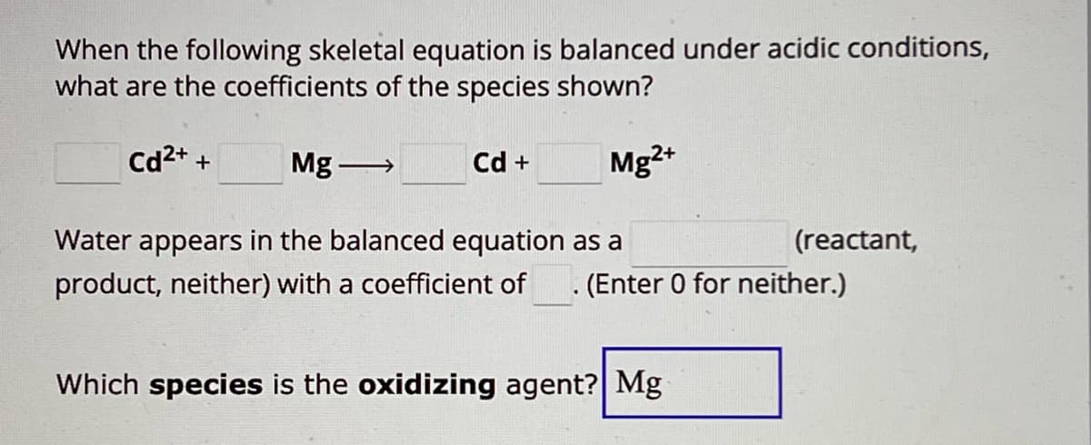 When the following skeletal equation is balanced under acidic conditions,
what are the coefficients of the species shown?
Cd2++
Mg
Cd +
Mg2+
Water appears in the balanced equation as a
(reactant,
product, neither) with a coefficient of . (Enter 0 for neither.)
Which species is the oxidizing agent? Mg
