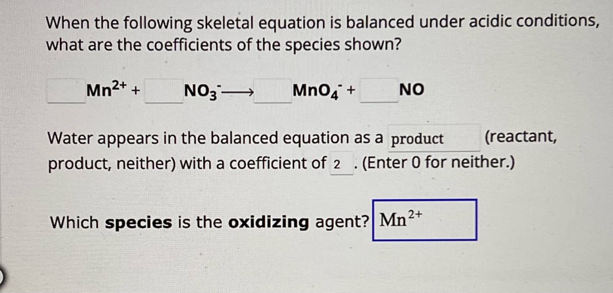 When the following skeletal equation is balanced under acidic conditions,
what are the coefficients of the species shown?
Mn2+ +
NO3 →→
MnO4 +
NO
Water appears in the balanced equation as a product
product, neither) with a coefficient of 2
(reactant,
. (Enter 0 for neither.)
Which species is the oxidizing agent? Mn2+