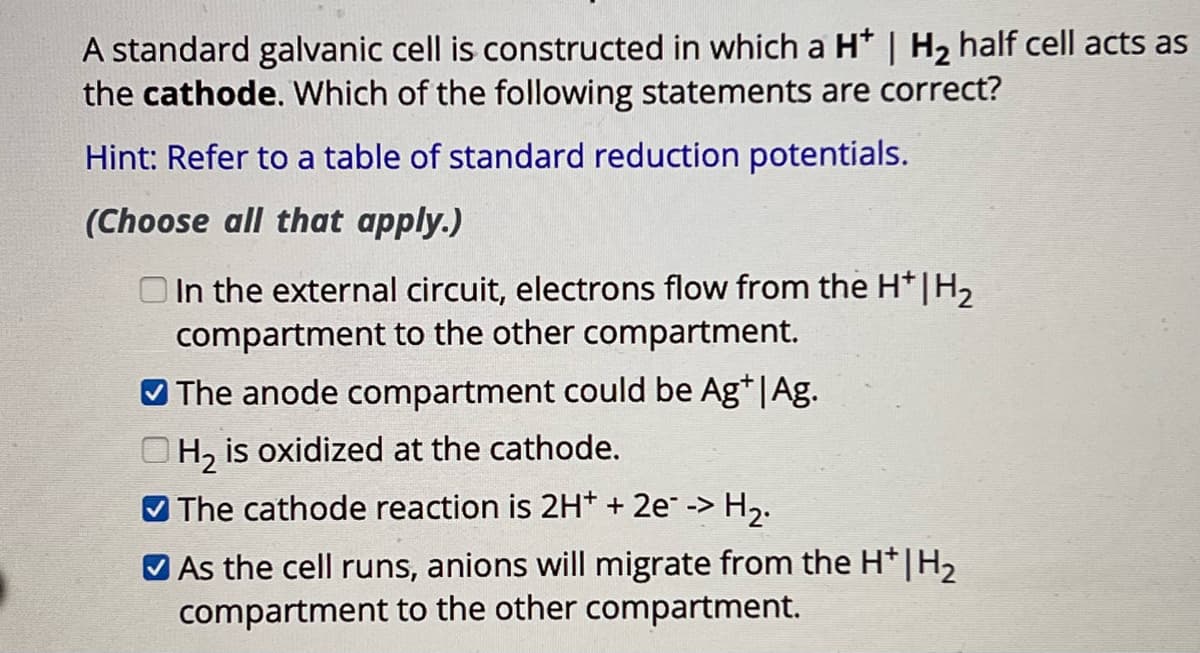 A standard galvanic cell is constructed in which a H* | H₂ half cell acts as
the cathode. Which of the following statements are correct?
Hint: Refer to a table of standard reduction potentials.
(Choose all that apply.)
In the external circuit, electrons flow from the H*|H₂
compartment to the other compartment.
The anode compartment could be Ag*|Ag.
H2 is oxidized at the cathode.
The cathode reaction is 2H+ + 2e--> H2.
As the cell runs, anions will migrate from the H*|H₂
compartment to the other compartment.
