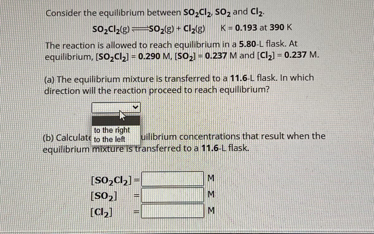 Consider the equilibrium between SO₂Cl₂, SO₂ and Cl₂.
SO₂Cl₂(g) SO₂(g) + Cl₂(g) K = 0.193 at 390 K
The reaction is allowed to reach equilibrium in a 5.80-L flask. At
equilibrium, [SO₂Cl₂] = 0.290 M, [SO₂] = 0.237 M and [Cl₂] = 0.237 M.
(a) The equilibrium mixture is transferred to a 11.6-L flask. In which
direction will the reaction proceed to reach equilibrium?
to the right
(b) Calculate to the left
uilibrium concentrations that result when the
equilibrium mixture is transferred to a 11.6-L flask.
[SO₂Cl₂] =
[SO₂]
[Cl₂]
33 3