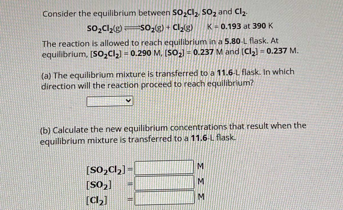 Consider the equilibrium between SO₂Cl₂, SO₂ and Cl₂.
SO₂Cl₂(g) SO₂(g) + Cl₂(g) K 0.193 at 390 K
The reaction is allowed to reach equilibrium in a 5.80-L flask. At
equilibrium, [SO₂Cl₂] = 0.290 M, [SO₂] = 0.237 M and [Cl₂] = 0.237 M.
(a) The equilibrium mixture is transferred to a 11.6-L flask. In which
direction will the reaction proceed to reach equilibrium?
(b) Calculate the new equilibrium concentrations that result when the
equilibrium mixture is transferred to a 11.6-L flask.
[SO₂Cl₂] =
[SO₂]
[Cl₂]
=
M