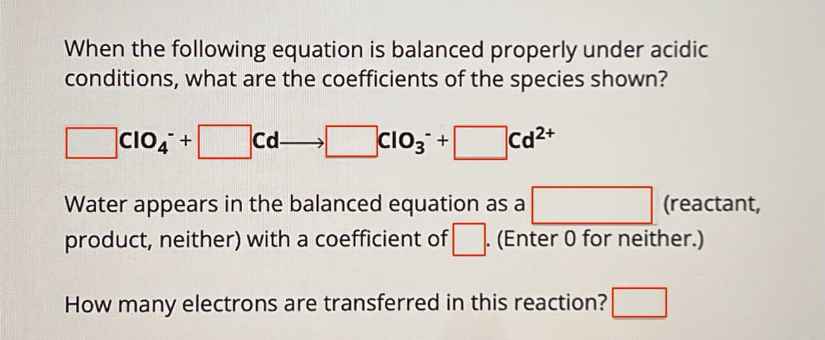 When the following equation is balanced properly under acidic
conditions, what are the coefficients of the species shown?
CIO4 +
Cd-
☐ CIO3 +
Cd2+
Water appears in the balanced equation as a
product, neither) with a coefficient of
(reactant,
(Enter 0 for neither.)
How many electrons are transferred in this reaction?