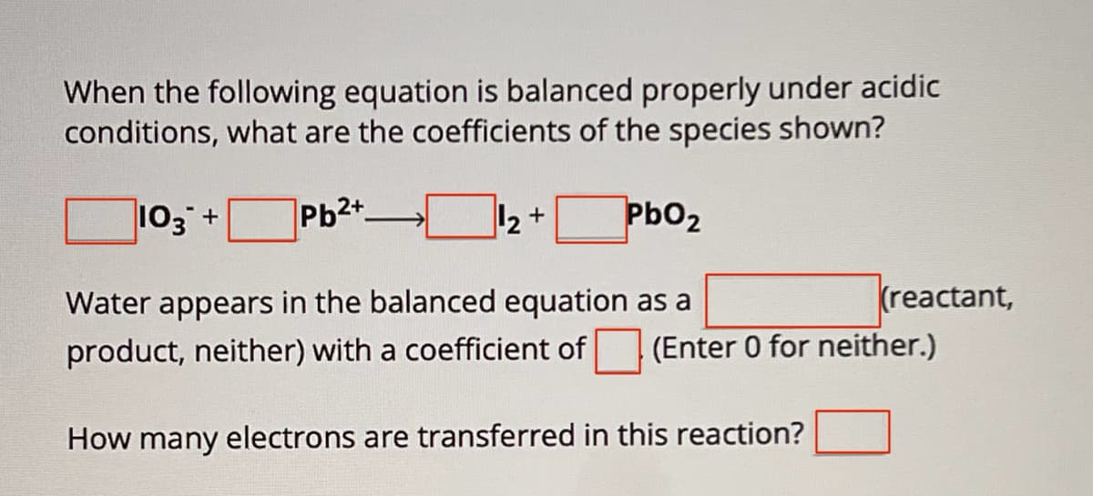 When the following equation is balanced properly under acidic
conditions, what are the coefficients of the species shown?
103 +
Pb2+
+
PbO2
Water appears in the balanced equation as a
(reactant,
product, neither) with a coefficient of (Enter 0 for neither.)
How many electrons are transferred in this reaction?