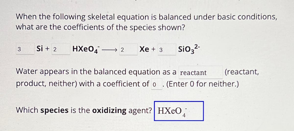 When the following skeletal equation is balanced under basic conditions,
what are the coefficients of the species shown?
3
Si+2
HXe04 →2
Xe + 3
SiO32-
Water appears in the balanced equation as a reactant
(reactant,
product, neither) with a coefficient of o (Enter 0 for neither.)
Which species is the oxidizing agent? HXеO4