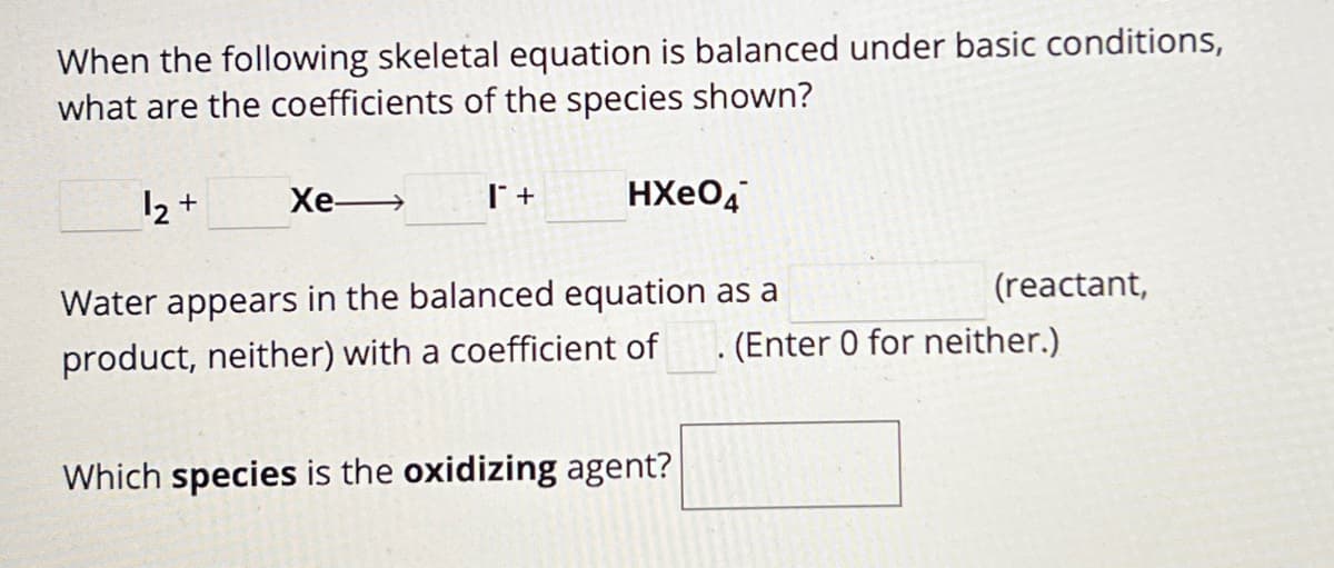 When the following skeletal equation is balanced under basic conditions,
what are the coefficients of the species shown?
12+
Xe-
T +
HXeO4
(reactant,
. (Enter 0 for neither.)
Water appears in the balanced equation as a
product, neither) with a coefficient of
Which species is the oxidizing agent?