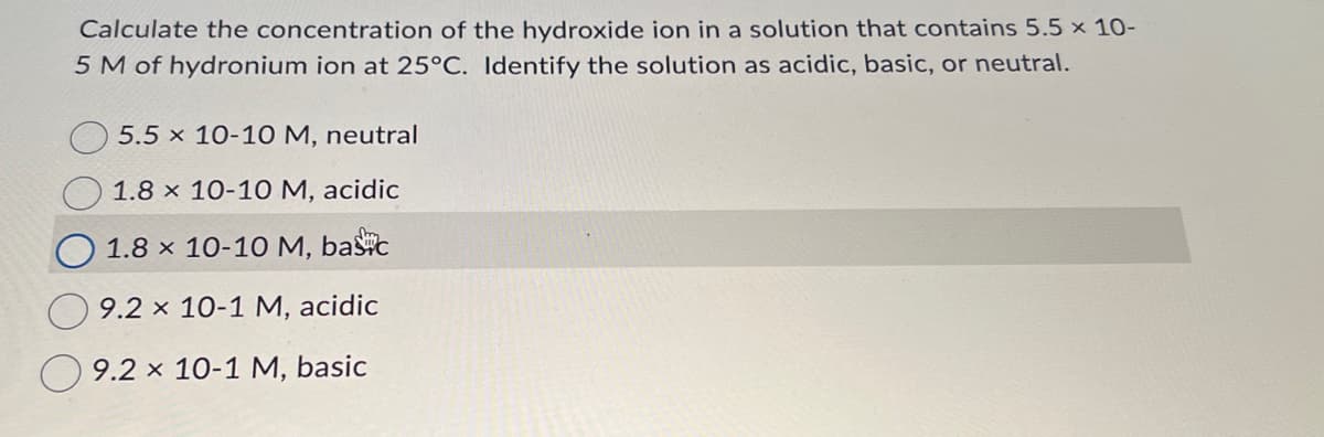 Calculate the concentration of the hydroxide ion in a solution that contains 5.5 × 10-
5 M of hydronium ion at 25°C. Identify the solution as acidic, basic, or neutral.
5.5 x 10-10 M, neutral
1.8 x 10-10 M, acidic
1.8 × 10-10 M, basc
9.2 x 10-1 M, acidic
9.2 x 10-1 M, basic