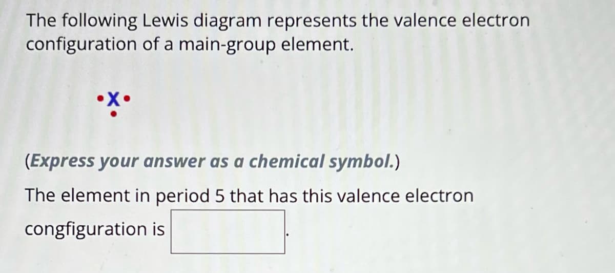 The following Lewis diagram represents the valence electron
configuration of a main-group element.
•X•
(Express your answer as a chemical symbol.)
The element in period 5 that has this valence electron
congfiguration is