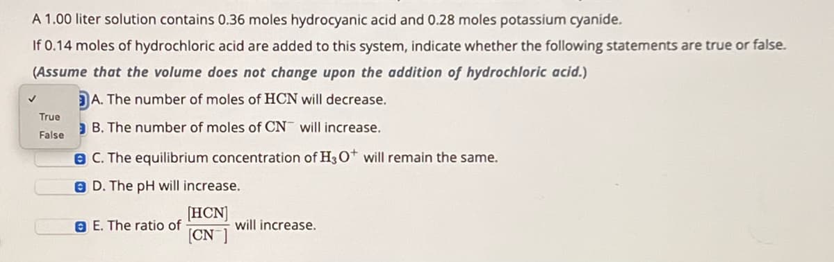 A 1.00 liter solution contains 0.36 moles hydrocyanic acid and 0.28 moles potassium cyanide.
If 0.14 moles of hydrochloric acid are added to this system, indicate whether the following statements are true or false.
(Assume that the volume does not change upon the addition of hydrochloric acid.)
✓
A. The number of moles of HCN will decrease.
True
B. The number of moles of CN will increase.
False
C. The equilibrium concentration of H3O+ will remain the same.
D. The pH will increase.
E. The ratio of
[HCN]
[CN]
will increase.