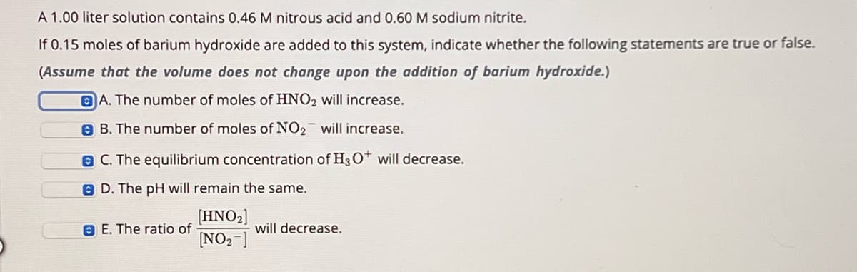 A 1.00 liter solution contains 0.46 M nitrous acid and 0.60 M sodium nitrite.
If 0.15 moles of barium hydroxide are added to this system, indicate whether the following statements are true or false.
(Assume that the volume does not change upon the addition of barium hydroxide.)
A. The number of moles of HNO2 will increase.
B. The number of moles of NO2 will increase.
C. The equilibrium concentration of H3O+ will decrease.
D. The pH will remain the same.
E. The ratio of
[HNO2]
[NO2]
will decrease.