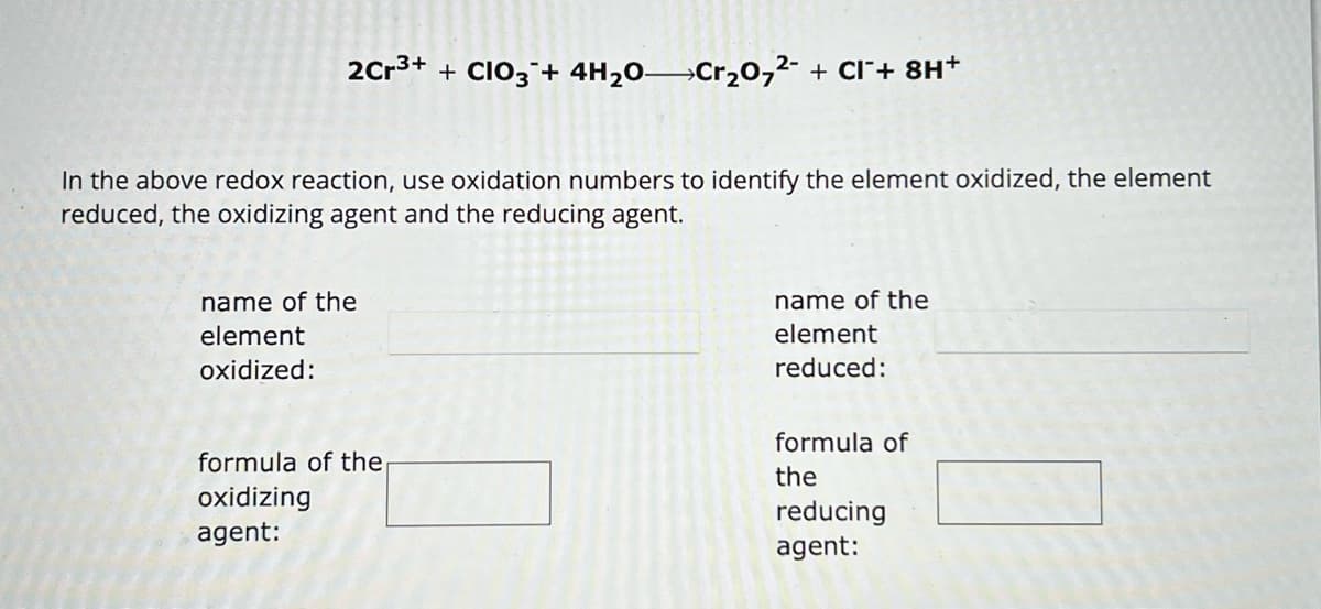 2Cr³+ + CIO3 + 4H₂O—Cr₂O7²- + CI¯+ 8H+
In the above redox reaction, use oxidation numbers to identify the element oxidized, the element
reduced, the oxidizing agent and the reducing agent.
name of the
element
oxidized:
formula of the
oxidizing
agent:
name of the
element
reduced:
formula of
the
reducing
agent:
