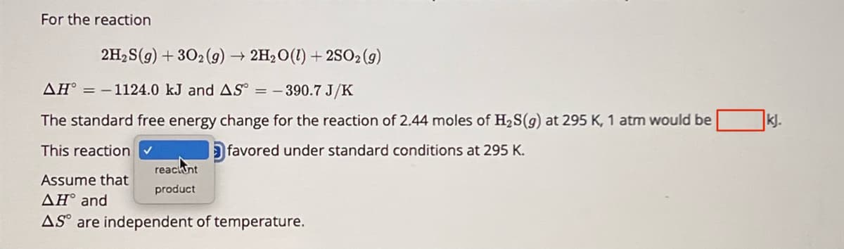 For the reaction
2H2S(g) + 302(g) → 2H2O(l) +2SO2(g)
AH-1124.0 kJ and AS = 390.7 J/K
The standard free energy change for the reaction of 2.44 moles of H2S(g) at 295 K, 1 atm would be
favored under standard conditions at 295 K.
This reaction ✔
Assume that
reachunt
product
AH° and
AS are independent of temperature.
kj.