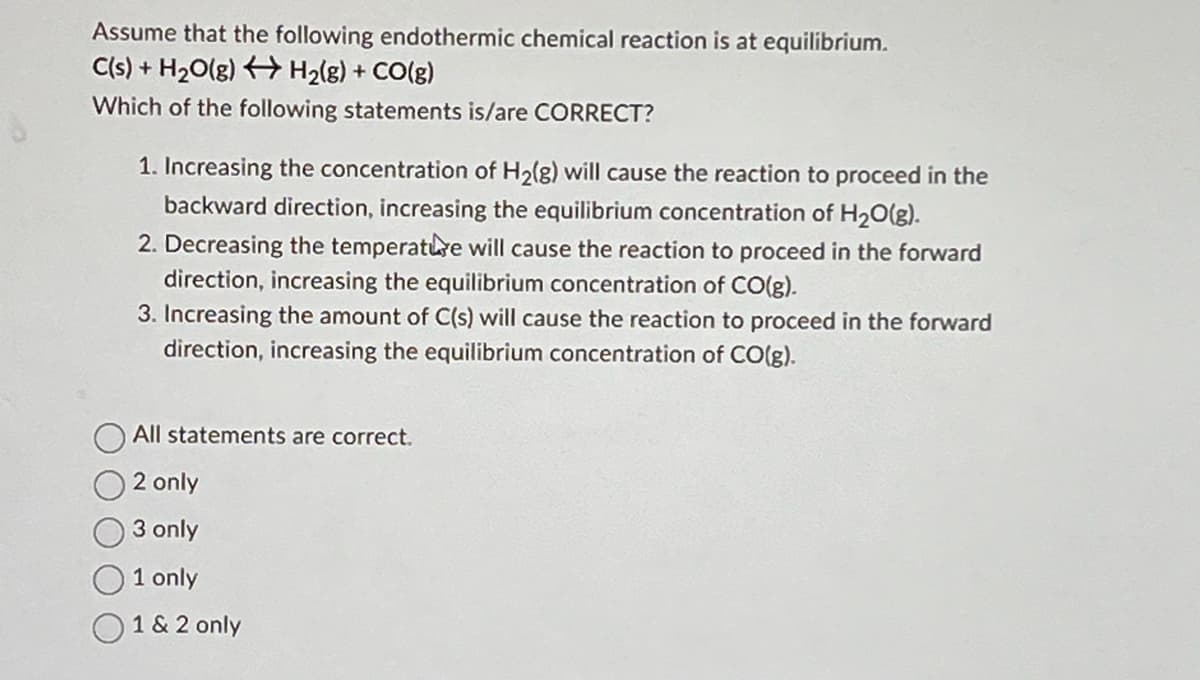 Assume that the following endothermic chemical reaction is at equilibrium.
C(s) + H₂O(g) + H₂(g) + CO(g)
Which of the following statements is/are CORRECT?
1. Increasing the concentration of H₂(g) will cause the reaction to proceed in the
backward direction, increasing the equilibrium concentration of H₂O(g).
2. Decreasing the temperature will cause the reaction to proceed in the forward
direction, increasing the equilibrium concentration of CO(g).
3. Increasing the amount of C(s) will cause the reaction to proceed in the forward
direction, increasing the equilibrium concentration of CO(g).
All statements are correct.
2 only
3 only
1 only
1 & 2 only