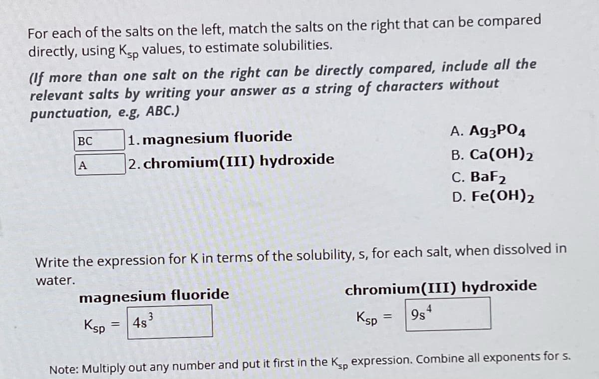 For each of the salts on the left, match the salts on the right that can be compared
directly, using Ksp values, to estimate solubilities.
(If more than one salt on the right can be directly compared, include all the
relevant salts by writing your answer as a string of characters without
punctuation, e.g, ABC.)
BC
1. magnesium fluoride
A 2. chromium(III) hydroxide
A. Ag3PO4
B. Ca(OH)2
C. BaF2
D. Fe(OH)2
Write the expression for K in terms of the solubility, s, for each salt, when dissolved in
water.
magnesium fluoride
chromium(III) hydroxide
Ksp
=
4s³
3
4
Ksp
=
9s
Note: Multiply out any number and put it first in the Ksp expression. Combine all exponents for s.