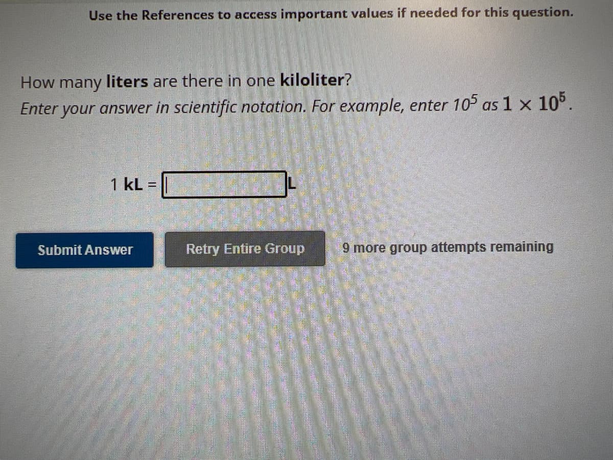 Use the References to access important values if needed for this question.
How many liters are there in one kiloliter?
Enter your answer in scientific notation. For example, enter 105 as 1 x 105.
1 KL=
Submit Answer
Retry Entire Group
9 more group attempts remaining