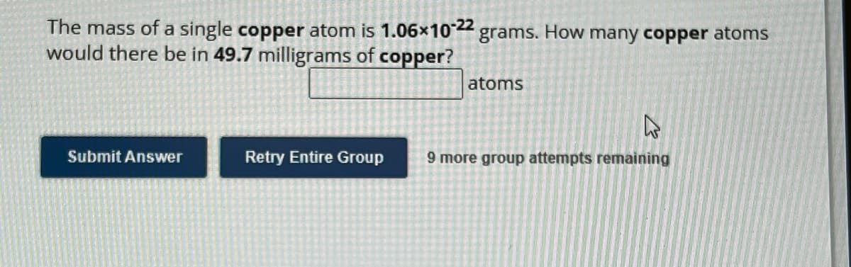 The mass of a single copper atom is 1.06x10-22 grams. How many copper atoms
would there be in 49.7 milligrams of copper?
Submit Answer
Retry Entire Group
atoms
A
9 more group attempts remaining