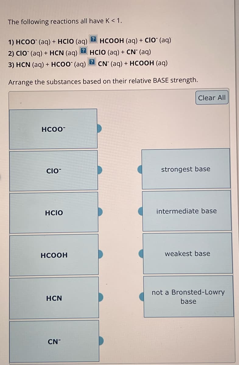 The following reactions all have K < 1.
1) HCOO (aq) + HCIO (aq)
[Z HCOOH (aq) + CIO (aq)
2) CIO (aq) + HCN (aq)
HCIO (aq) + CN* (aq)
3) HCN (aq) + HCOO- (aq) 2 CN (aq) + HCOOH (aq)
Arrange the substances based on their relative BASE strength.
HCOO¯
Clear All
CIO-
strongest base
HCIO
HCOOH
HCN
CN-
intermediate base
weakest base
not a Bronsted-Lowry
base